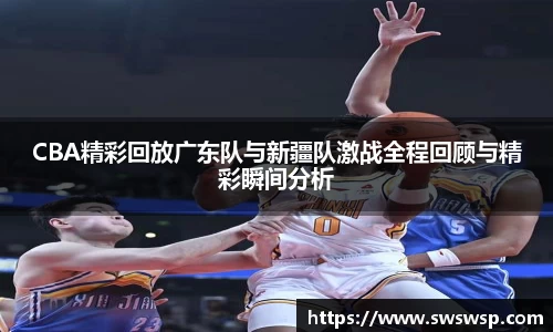 CBA精彩回放广东队与新疆队激战全程回顾与精彩瞬间分析